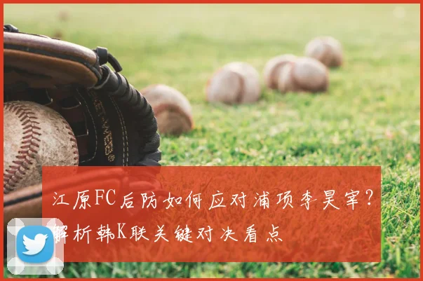 江原FC后防如何应对浦项李昊宰？解析韩K联关键对决看点