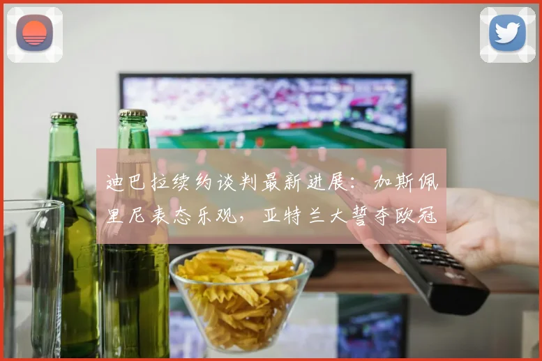 迪巴拉续约谈判最新进展:加斯佩里尼表态乐观,亚特兰大誓夺欧冠资格前景分析