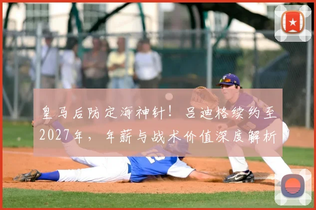 皇马后防定海神针！吕迪格续约至2027年，年薪与战术价值深度解析