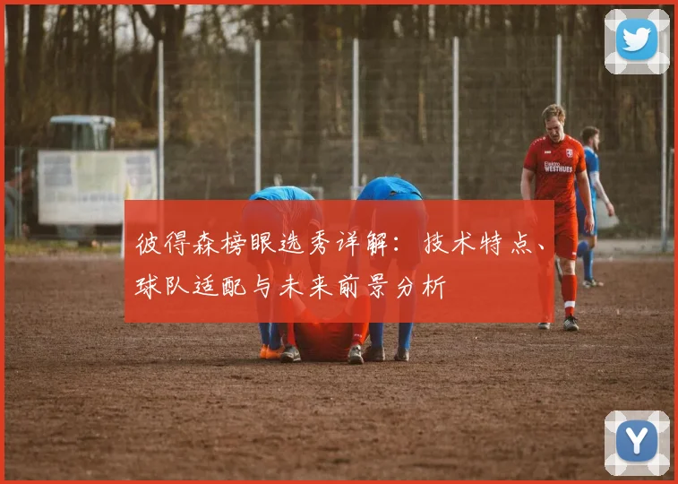 彼得森榜眼选秀详解:技术特点、球队适配与未来前景分析