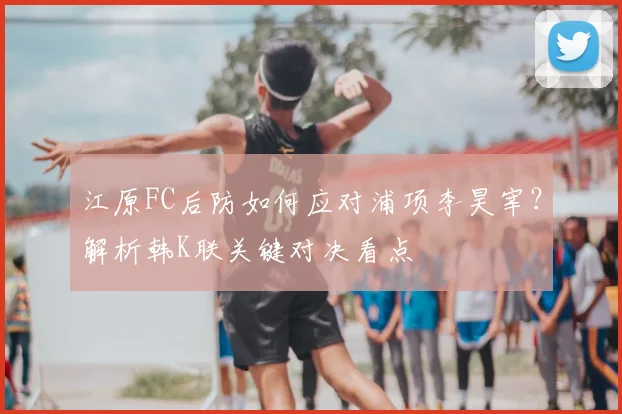 江原FC后防如何应对浦项李昊宰？解析韩K联关键对决看点