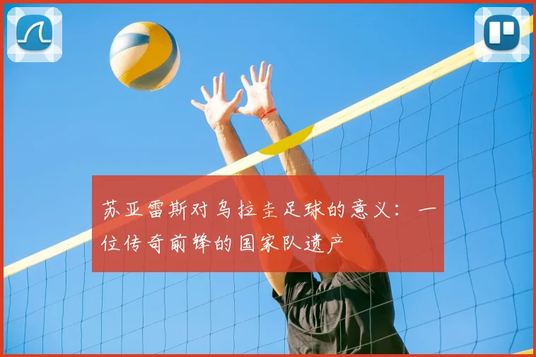 苏亚雷斯对乌拉圭足球的意义:一位传奇前锋的国家队遗产