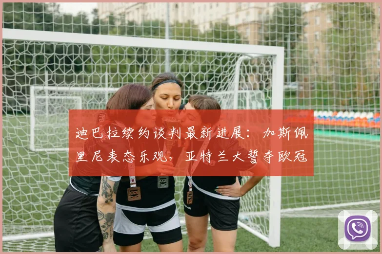 迪巴拉续约谈判最新进展:加斯佩里尼表态乐观,亚特兰大誓夺欧冠资格前景分析