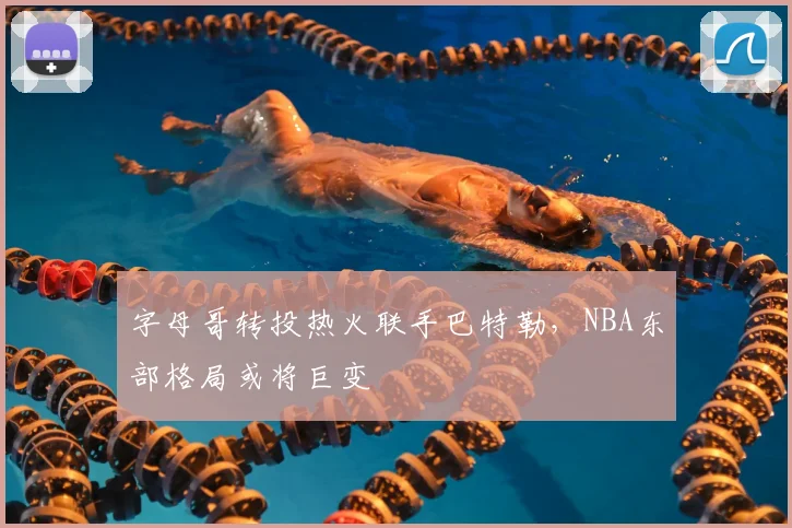 字母哥转投热火联手巴特勒,NBA东部格局或将巨变