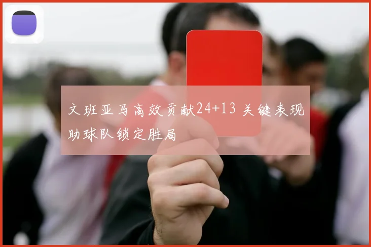 文班亚马高效贡献24+13 关键表现助球队锁定胜局