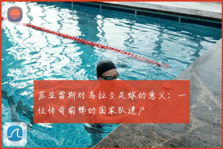 苏亚雷斯对乌拉圭足球的意义:一位传奇前锋的国家队遗产