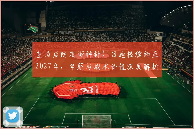 皇马后防定海神针!吕迪格续约至2027年,年薪与战术价值深度解析
