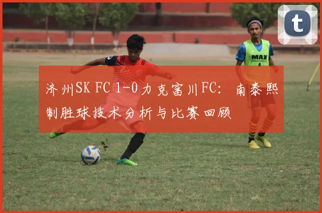 济州SK FC 1-0力克富川FC：南泰熙制胜球技术分析与比赛回顾