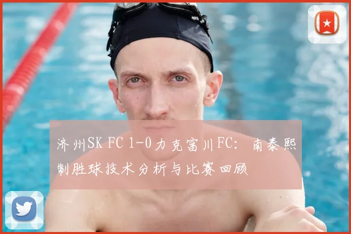 济州SK FC 1-0力克富川FC:南泰熙制胜球技术分析与比赛回顾