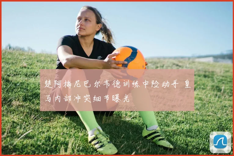 楚阿梅尼巴尔韦德训练中险动手 皇马内部冲突细节曝光