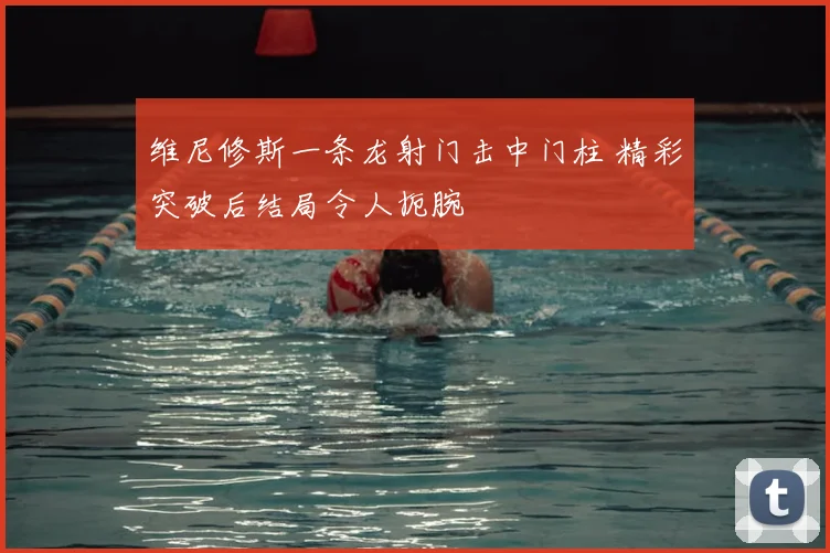 维尼修斯一条龙射门击中门柱 精彩突破后结局令人扼腕