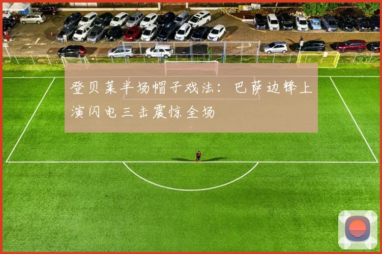 登贝莱半场帽子戏法：巴萨边锋上演闪电三击震惊全场