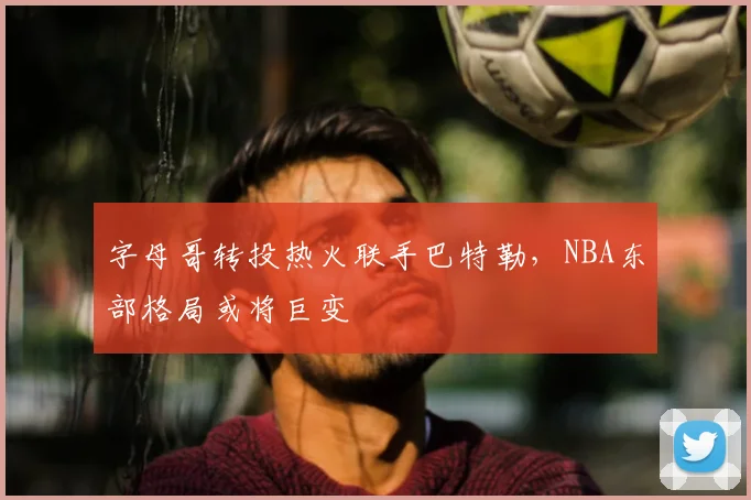 字母哥转投热火联手巴特勒，NBA东部格局或将巨变